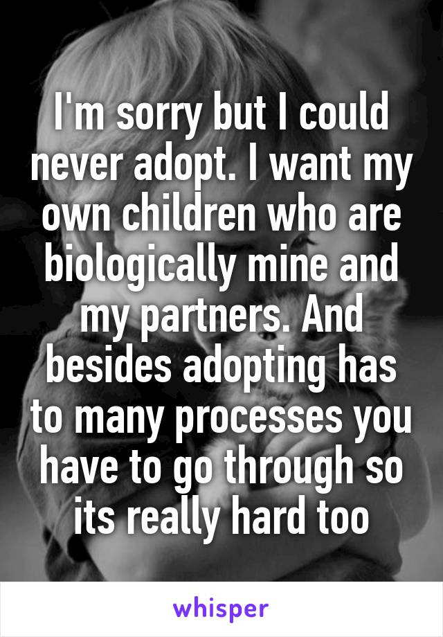 I'm sorry but I could never adopt. I want my own children who are biologically mine and my partners. And besides adopting has to many processes you have to go through so its really hard too