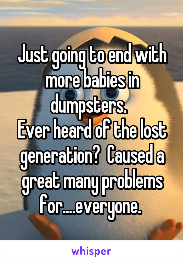 Just going to end with more babies in dumpsters.  
Ever heard of the lost generation?  Caused a great many problems for....everyone. 