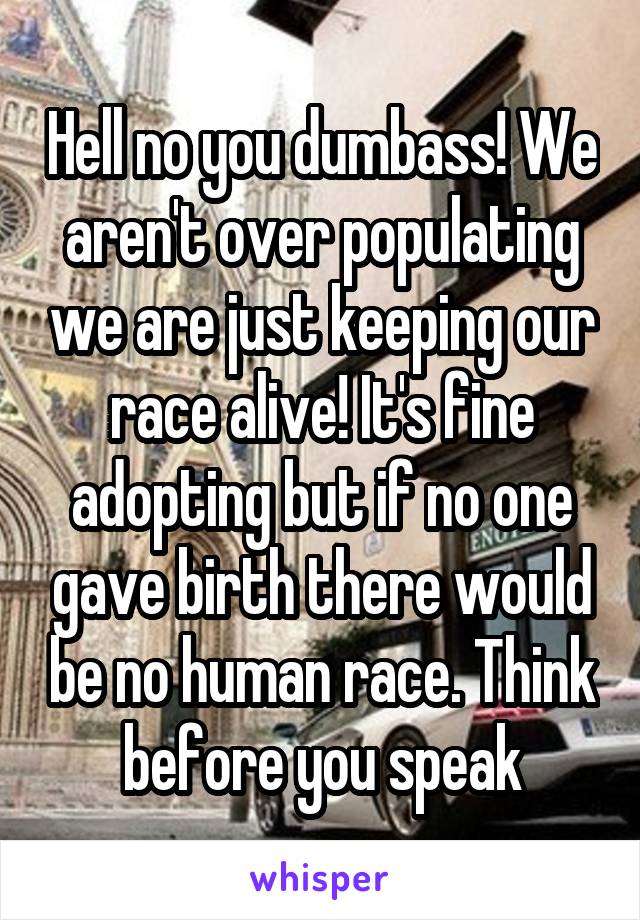 Hell no you dumbass! We aren't over populating we are just keeping our race alive! It's fine adopting but if no one gave birth there would be no human race. Think before you speak