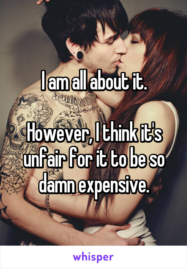 I am all about it.

However, I think it's unfair for it to be so damn expensive.