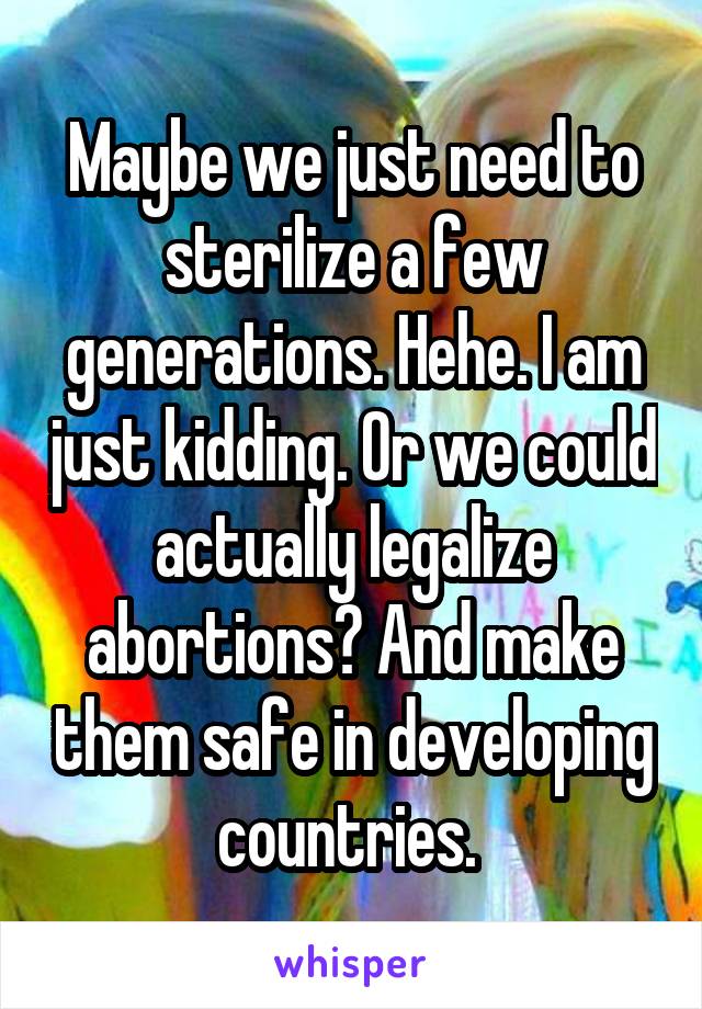 Maybe we just need to sterilize a few generations. Hehe. I am just kidding. Or we could actually legalize abortions? And make them safe in developing countries. 