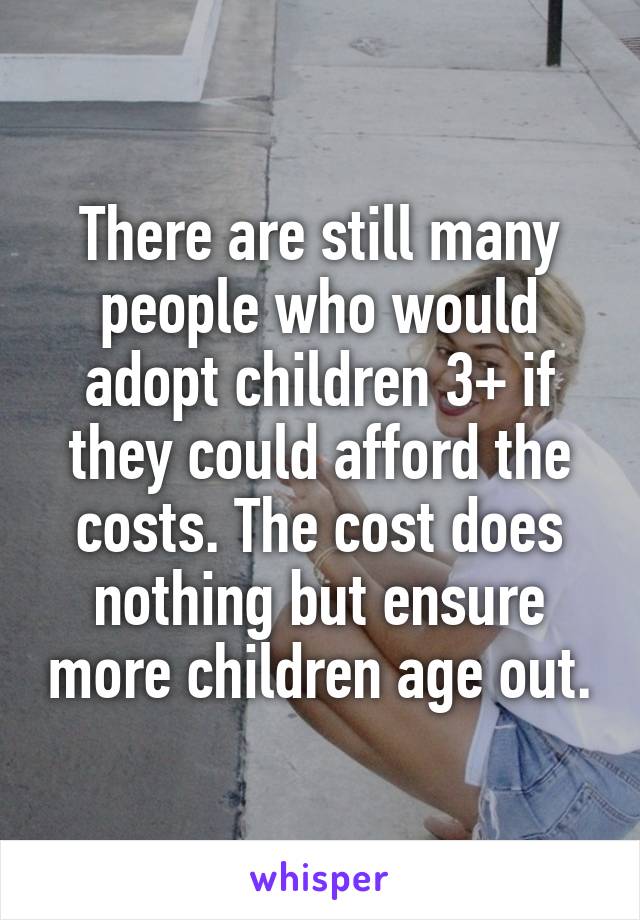 There are still many people who would adopt children 3+ if they could afford the costs. The cost does nothing but ensure more children age out.