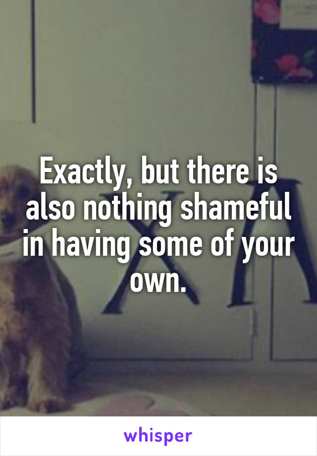 Exactly, but there is also nothing shameful in having some of your own.