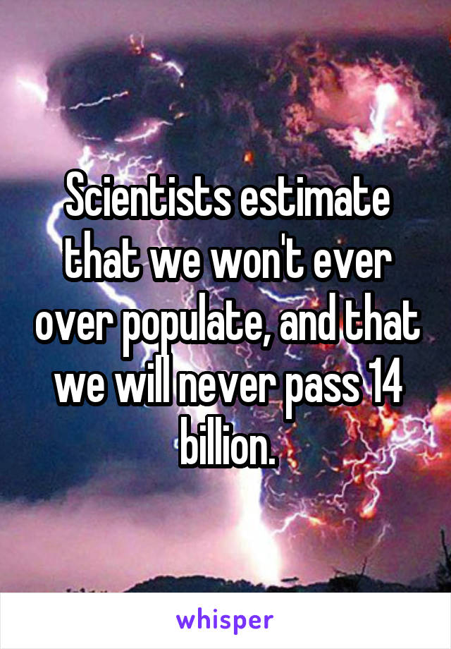 Scientists estimate that we won't ever over populate, and that we will never pass 14 billion.