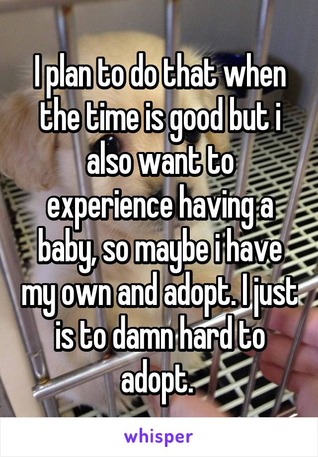 I plan to do that when the time is good but i also want to experience having a baby, so maybe i have my own and adopt. I just is to damn hard to adopt. 