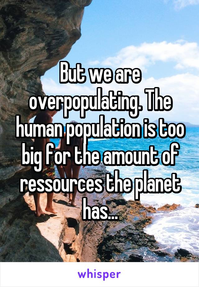 But we are overpopulating. The human population is too big for the amount of ressources the planet has...