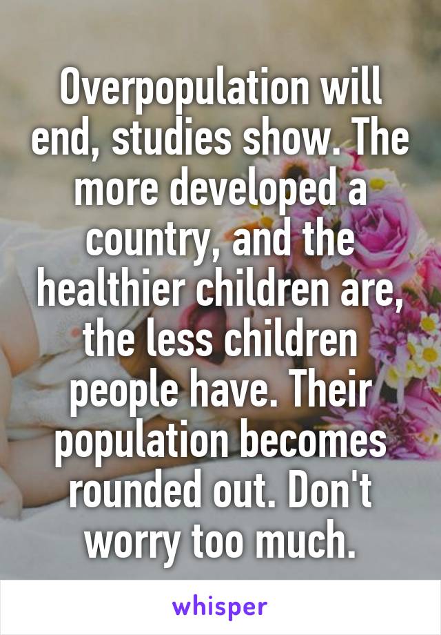 Overpopulation will end, studies show. The more developed a country, and the healthier children are, the less children people have. Their population becomes rounded out. Don't worry too much.