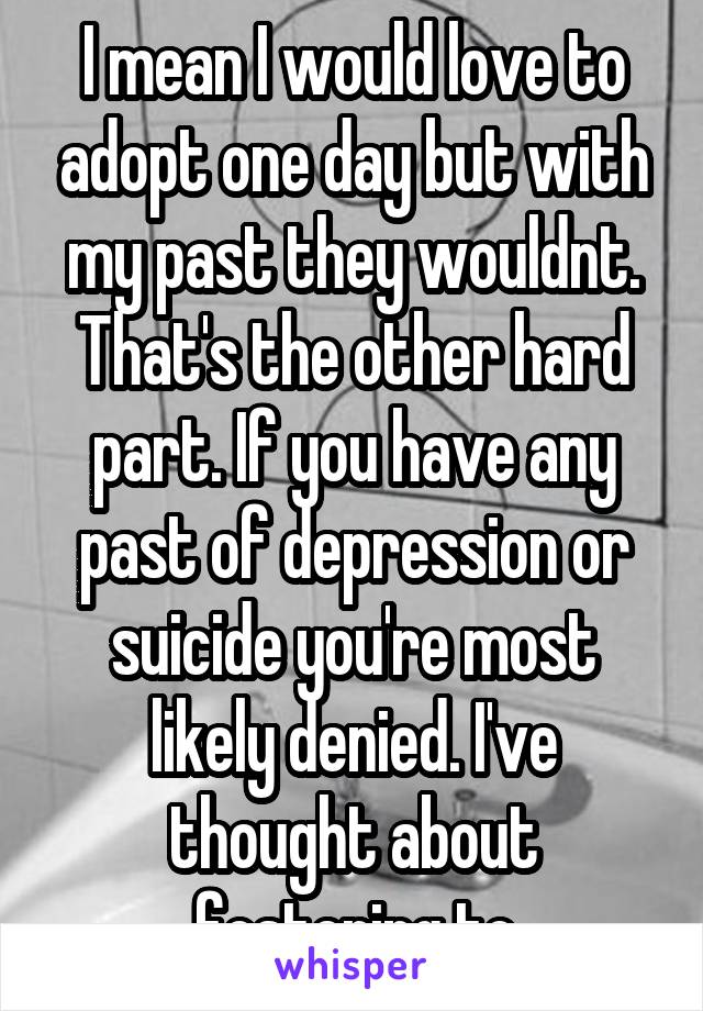 I mean I would love to adopt one day but with my past they wouldnt. That's the other hard part. If you have any past of depression or suicide you're most likely denied. I've thought about fostering to