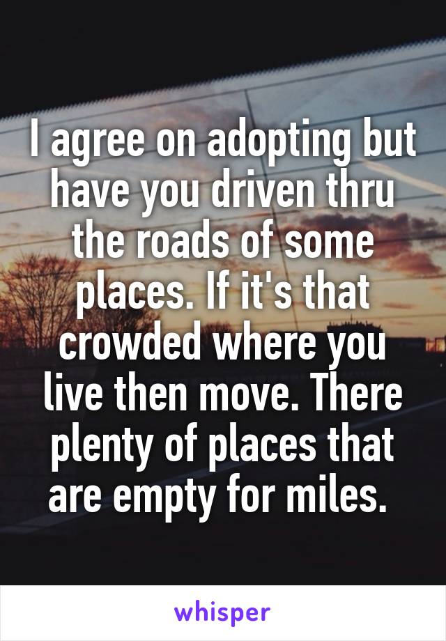 I agree on adopting but have you driven thru the roads of some places. If it's that crowded where you live then move. There plenty of places that are empty for miles. 