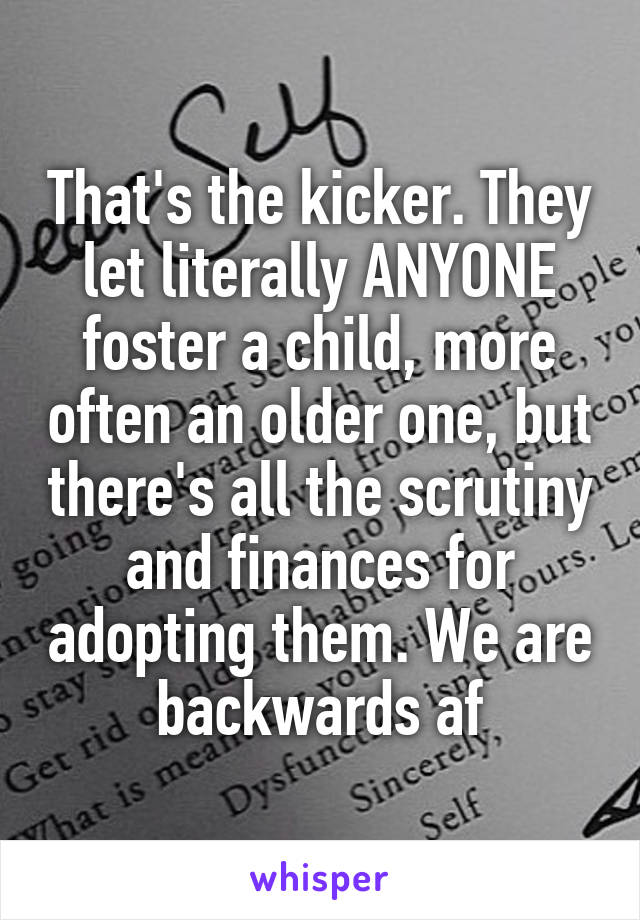 That's the kicker. They let literally ANYONE foster a child, more often an older one, but there's all the scrutiny and finances for adopting them. We are backwards af