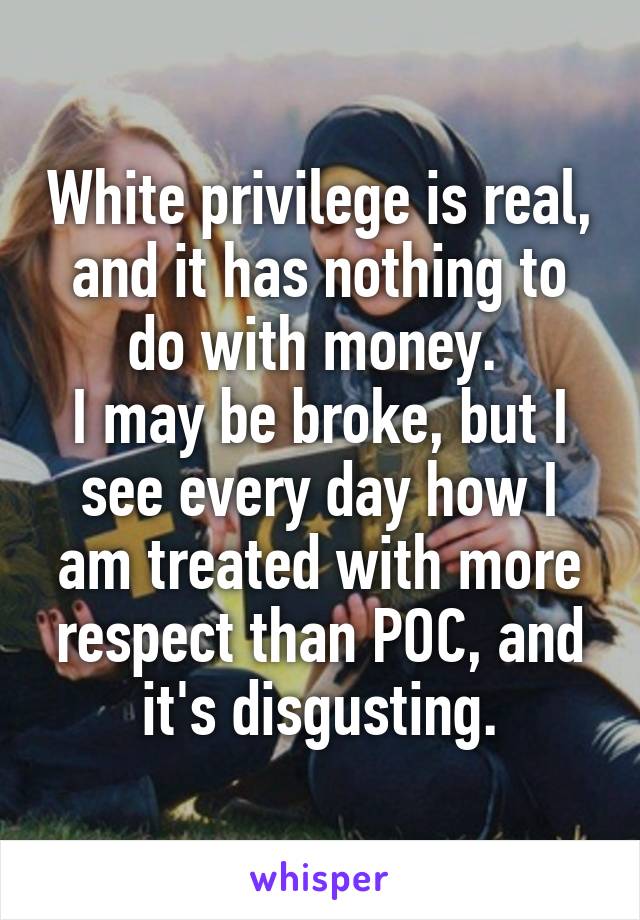 White privilege is real, and it has nothing to do with money. 
I may be broke, but I see every day how I am treated with more respect than POC, and it's disgusting.