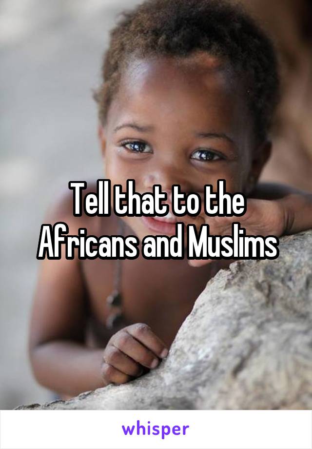 Tell that to the Africans and Muslims