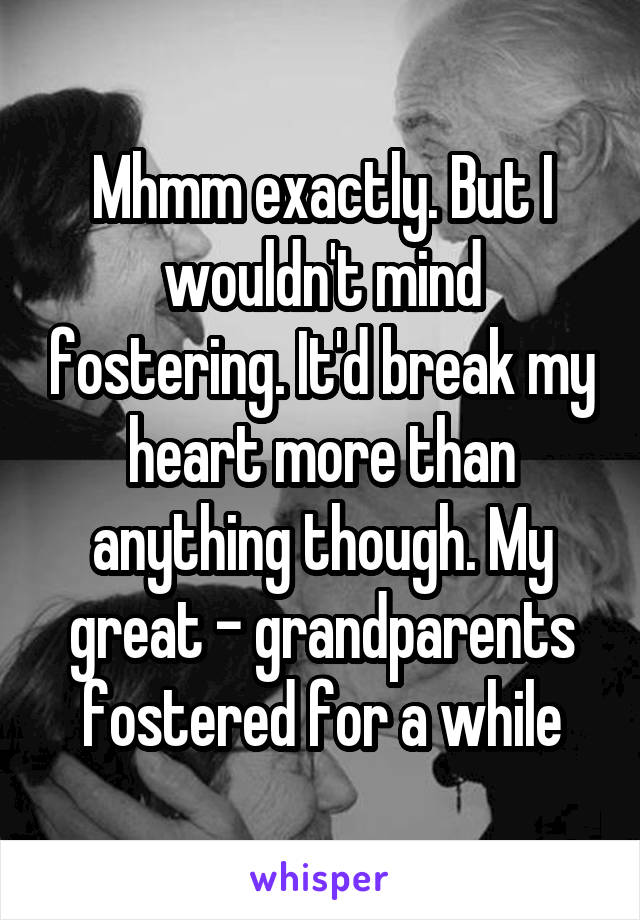 Mhmm exactly. But I wouldn't mind fostering. It'd break my heart more than anything though. My great - grandparents fostered for a while