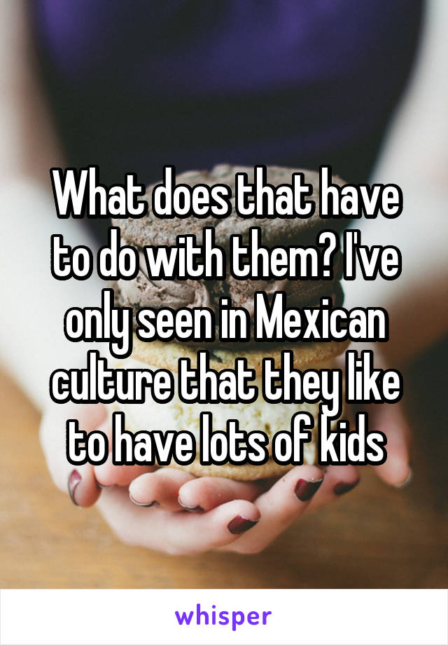 What does that have to do with them? I've only seen in Mexican culture that they like to have lots of kids