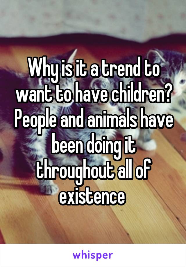 Why is it a trend to want to have children? People and animals have been doing it throughout all of existence 