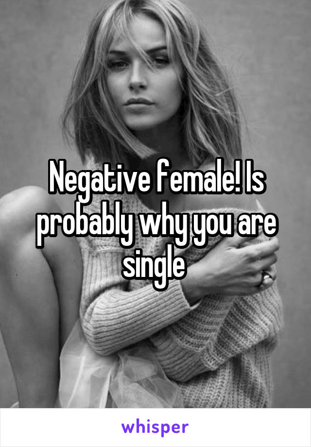 Negative female! Is probably why you are single 