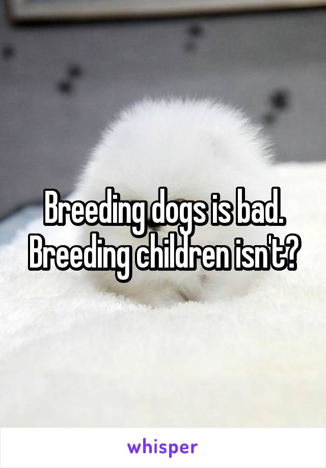 Breeding dogs is bad. Breeding children isn't?