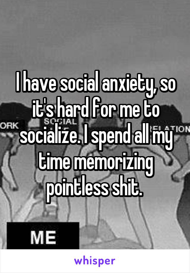 I have social anxiety, so it's hard for me to socialize. I spend all my time memorizing pointless shit. 