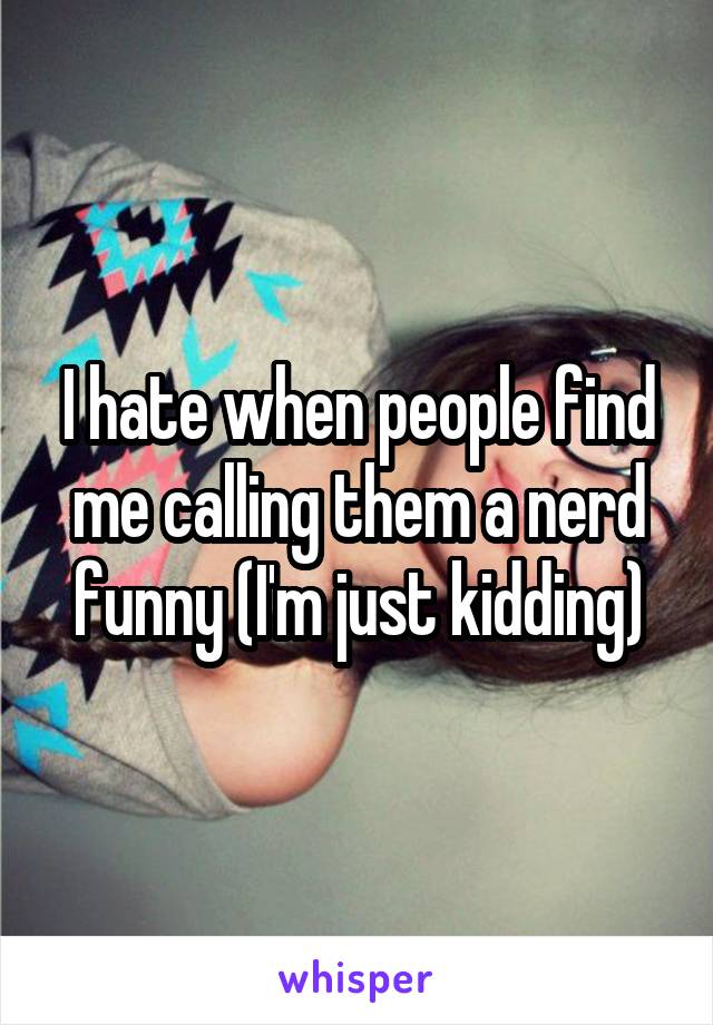 I hate when people find me calling them a nerd funny (I'm just kidding)