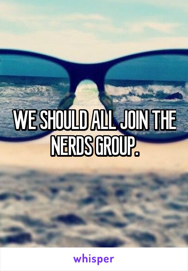 WE SHOULD ALL JOIN THE NERDS GROUP.