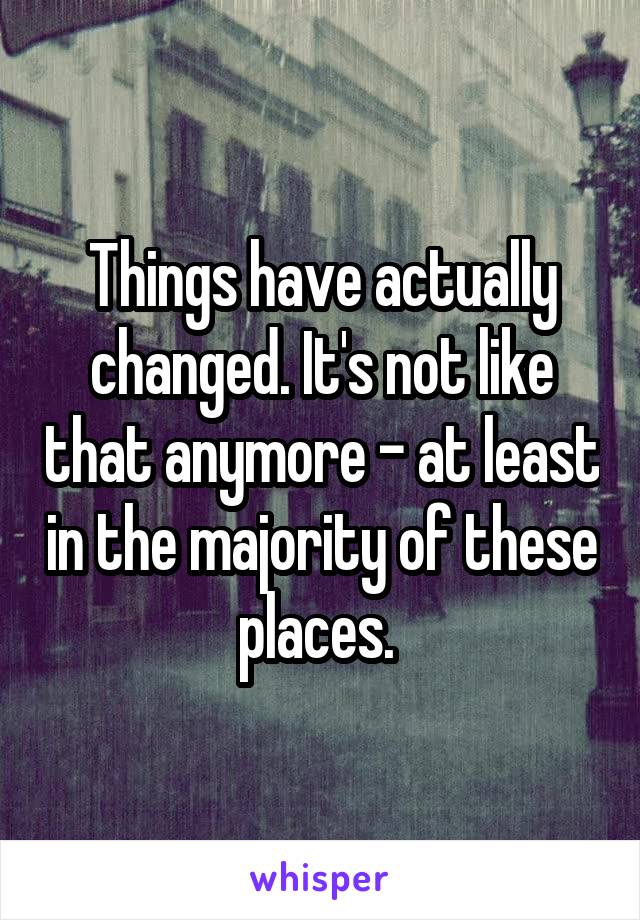 Things have actually changed. It's not like that anymore - at least in the majority of these places. 