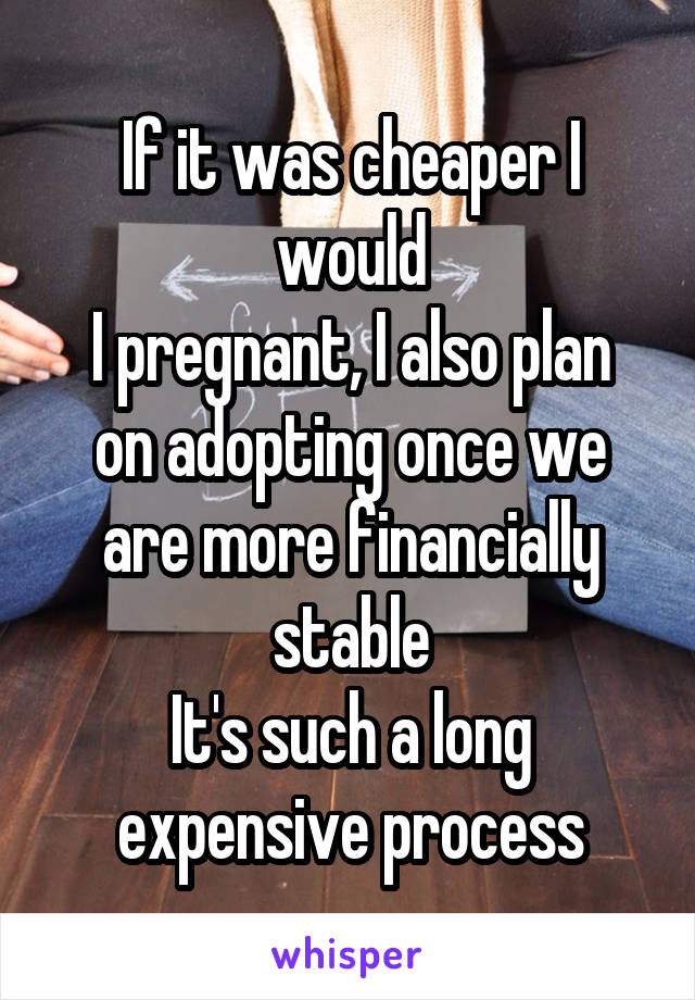 If it was cheaper I would
I pregnant, I also plan on adopting once we are more financially stable
It's such a long expensive process