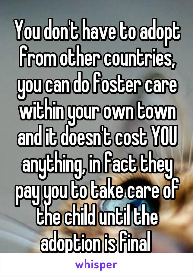 You don't have to adopt from other countries, you can do foster care within your own town and it doesn't cost YOU anything, in fact they pay you to take care of the child until the adoption is final 