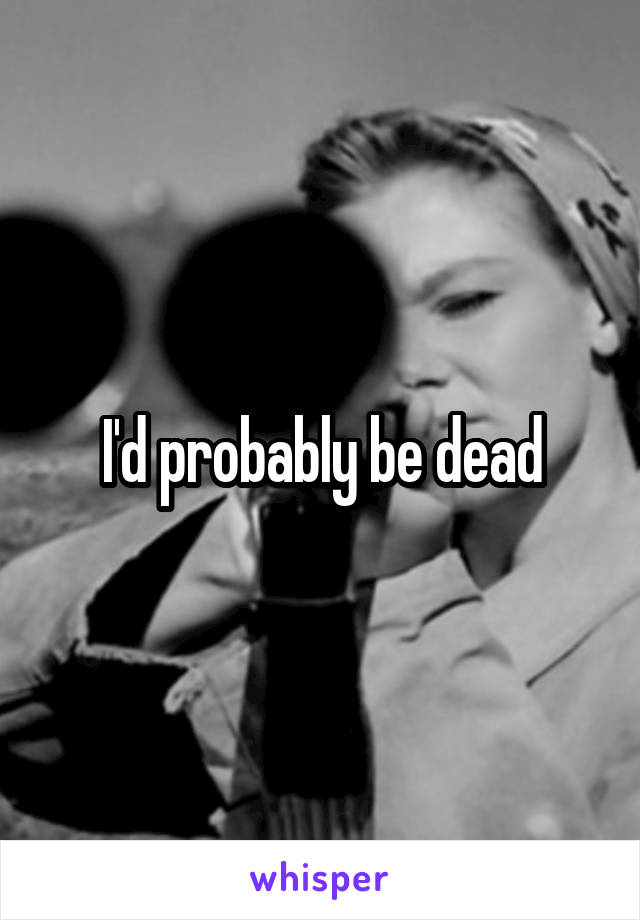 I'd probably be dead