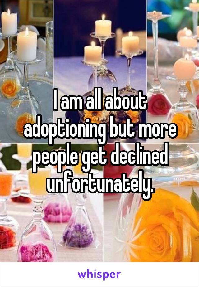 I am all about adoptioning but more people get declined unfortunately.