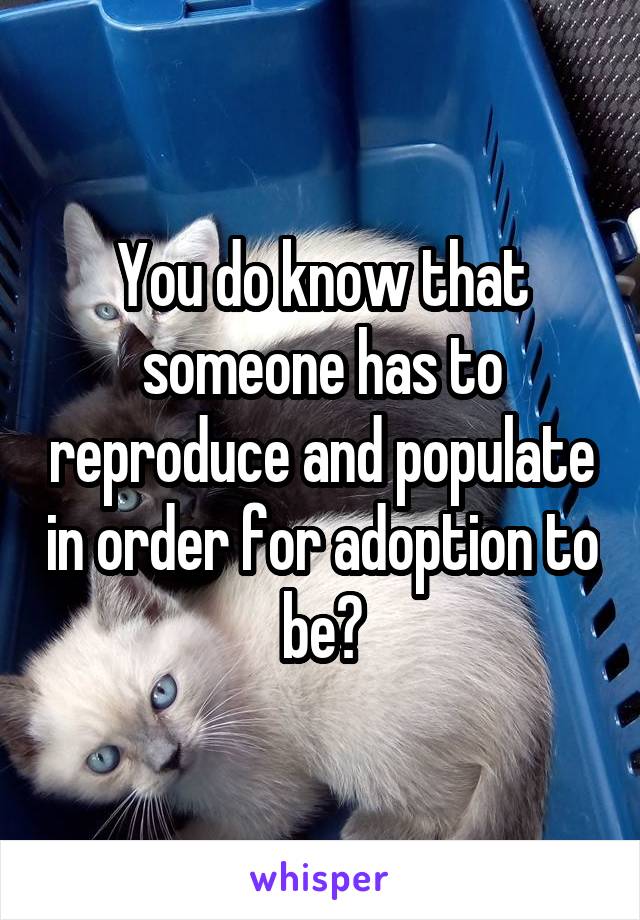 You do know that someone has to reproduce and populate in order for adoption to be?