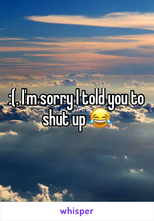 :(. I'm sorry I told you to shut up 😂