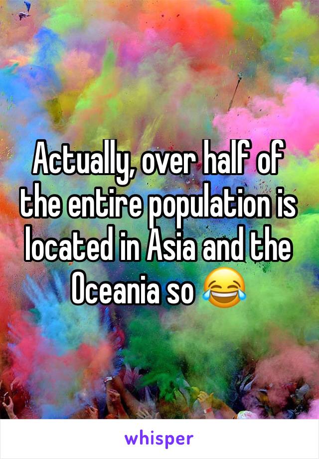 Actually, over half of the entire population is located in Asia and the Oceania so 😂