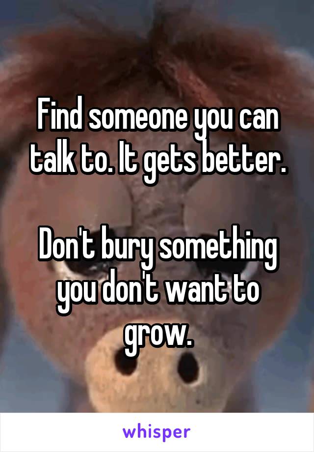 Find someone you can talk to. It gets better.

Don't bury something you don't want to grow.