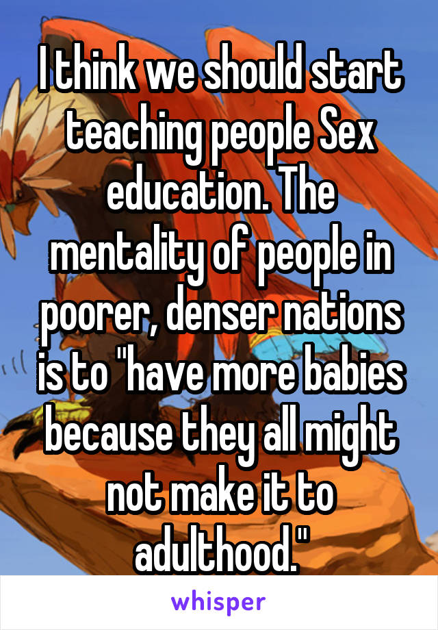 I think we should start teaching people Sex education. The mentality of people in poorer, denser nations is to "have more babies because they all might not make it to adulthood."