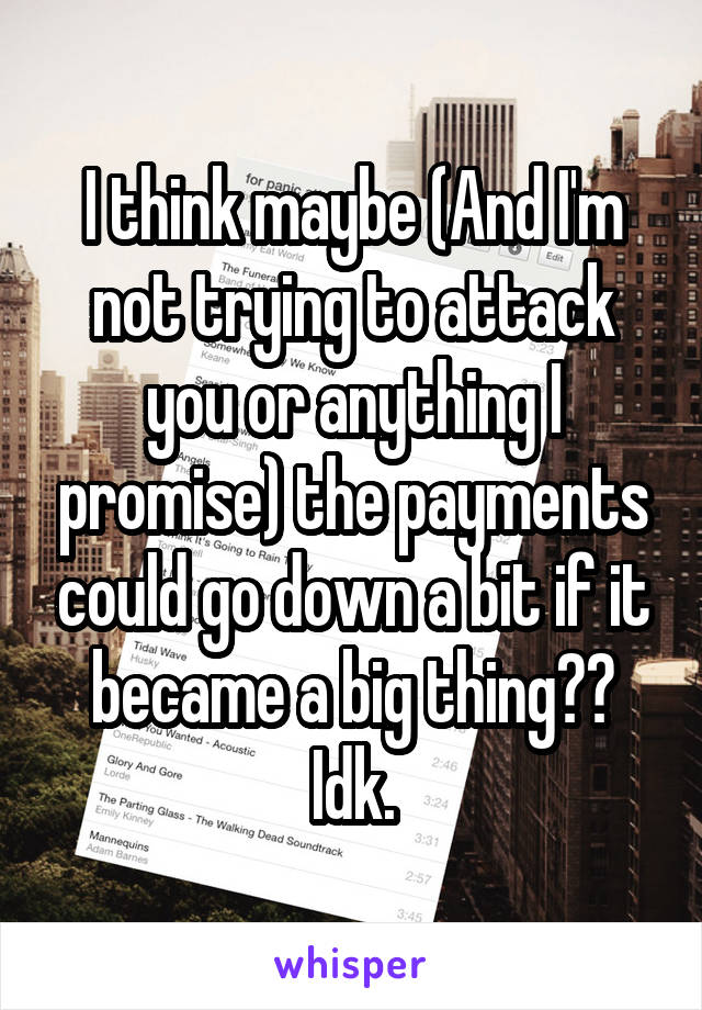 I think maybe (And I'm not trying to attack you or anything I promise) the payments could go down a bit if it became a big thing?? Idk.