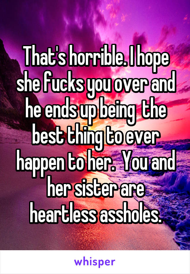 That's horrible. I hope she fucks you over and he ends up being  the best thing to ever happen to her.  You and her sister are heartless assholes.