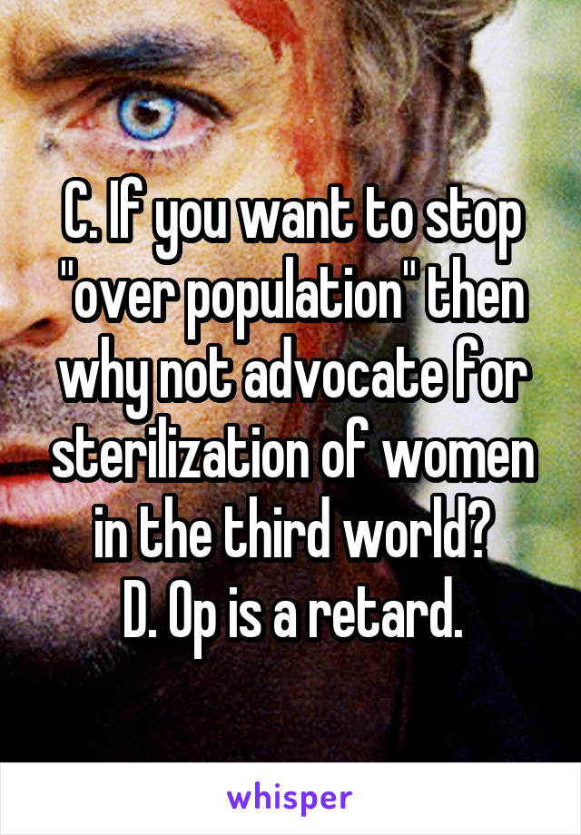 C. If you want to stop "over population" then why not advocate for sterilization of women in the third world?
D. Op is a retard.