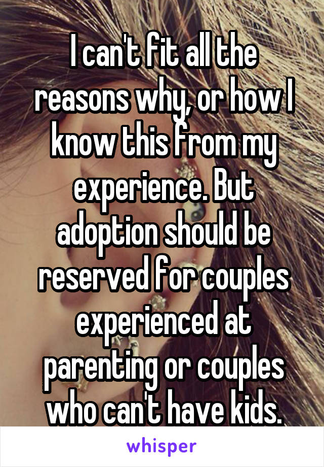 I can't fit all the reasons why, or how I know this from my experience. But adoption should be reserved for couples experienced at parenting or couples who can't have kids.