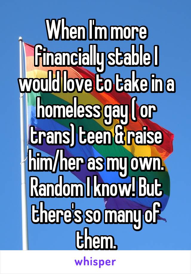 When I'm more financially stable I would love to take in a homeless gay ( or trans) teen & raise him/her as my own. Random I know! But there's so many of them.