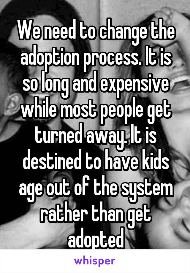 We need to change the adoption process. It is so long and expensive while most people get turned away. It is destined to have kids age out of the system rather than get adopted