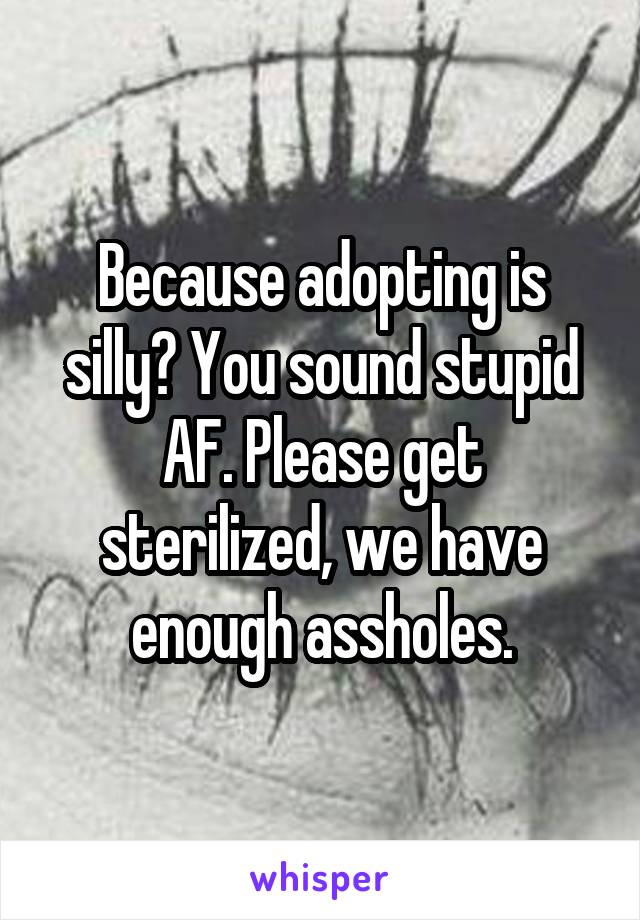 Because adopting is silly? You sound stupid AF. Please get sterilized, we have enough assholes.