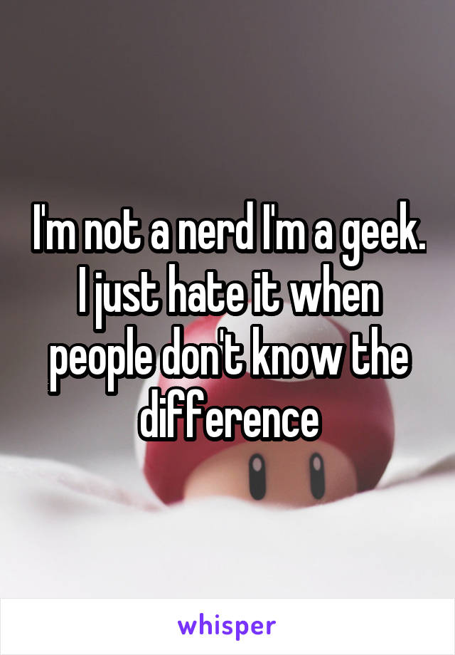 I'm not a nerd I'm a geek. I just hate it when people don't know the difference
