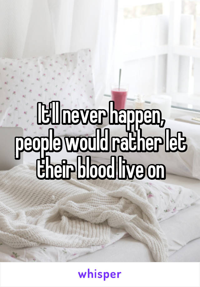 It'll never happen, people would rather let their blood live on