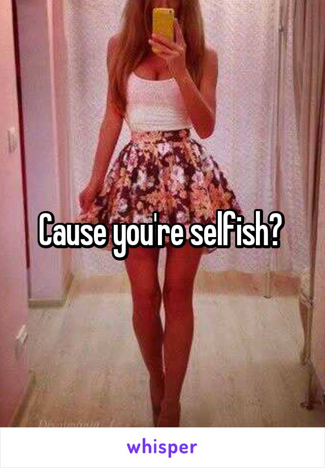 Cause you're selfish? 