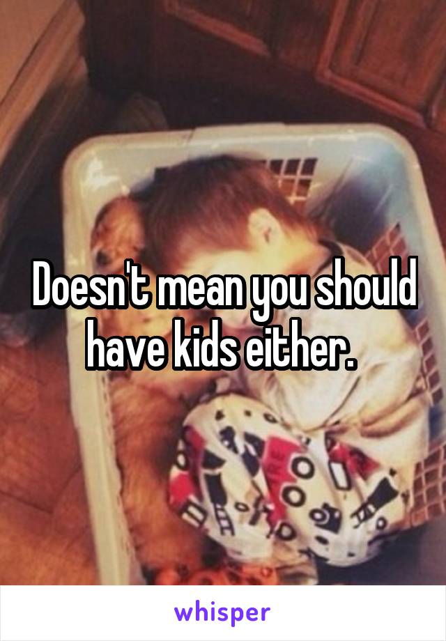 Doesn't mean you should have kids either. 