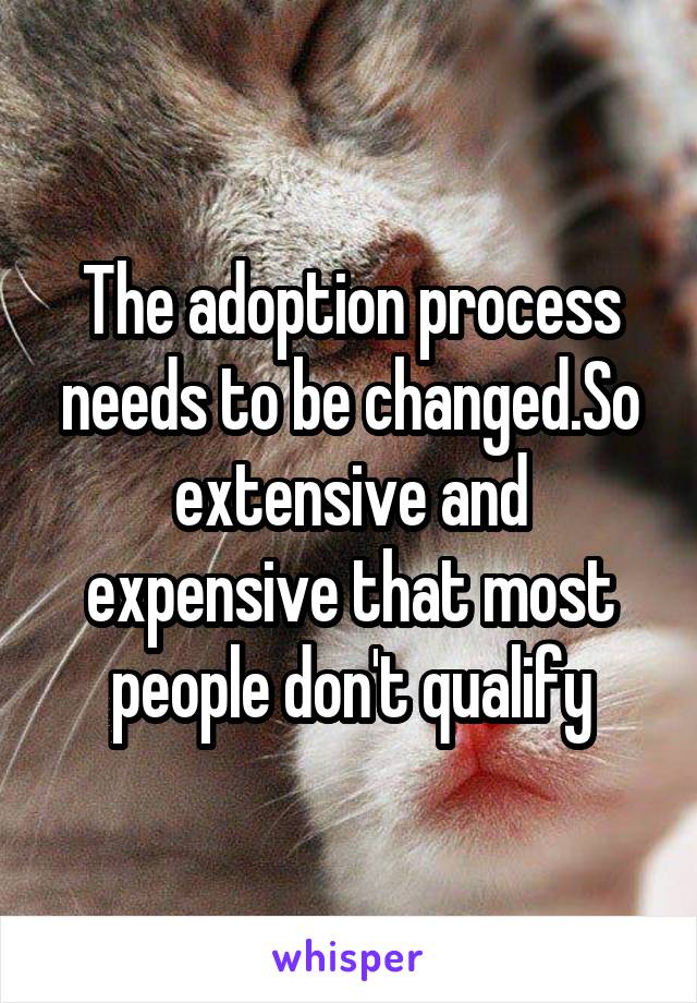 The adoption process needs to be changed.So extensive and expensive that most people don't qualify