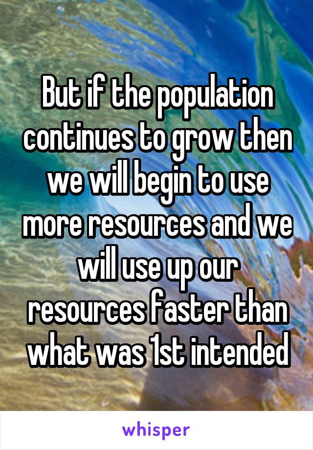 But if the population continues to grow then we will begin to use more resources and we will use up our resources faster than what was 1st intended