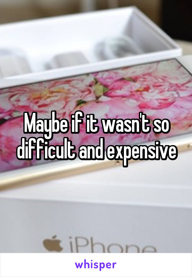 Maybe if it wasn't so difficult and expensive