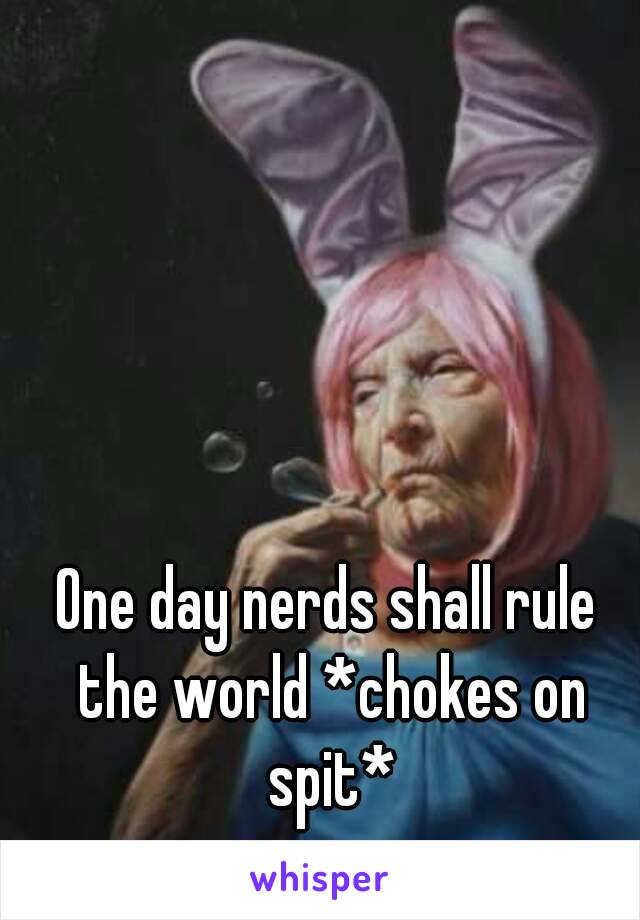 One day nerds shall rule the world *chokes on spit*
