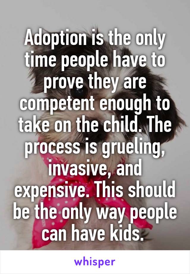 Adoption is the only time people have to prove they are competent enough to take on the child. The process is grueling, invasive, and expensive. This should be the only way people can have kids. 